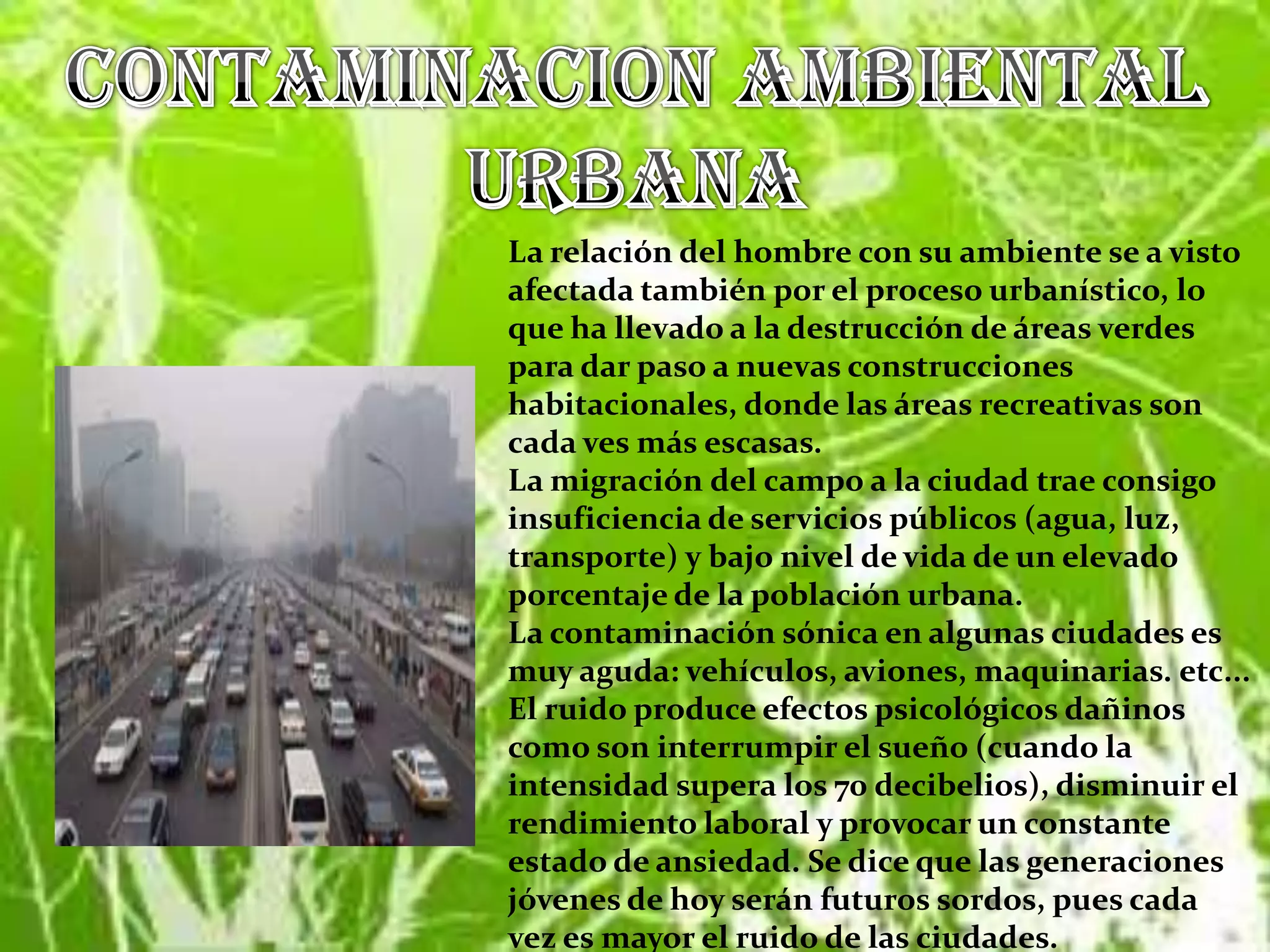 CONTAMINACION AMBIENTAL URBANALa relación del hombre con su ambiente se a visto afectada también por el proceso urbanístico, lo que ha llevado a la destrucción de áreas verdes para dar paso a nuevas construcciones habitacionales, donde las áreas recreativas son cada ves más escasas.La migración del campo a la ciudad trae consigo insuficiencia de servicios públicos (agua, luz, transporte) y bajo nivel de vida de un elevado porcentaje de la población urbana.La contaminación sónica en algunas ciudades es muy aguda: vehículos, aviones, maquinarias. etc... El ruido produce efectos psicológicos dañinos como son interrumpir el sueño (cuando la intensidad supera los 70 decibelios), disminuir el rendimiento laboral y provocar un constante estado de ansiedad. Se dice que las generaciones jóvenes de hoy serán futuros sordos, pues cada vez es mayor el ruido de las ciudades.