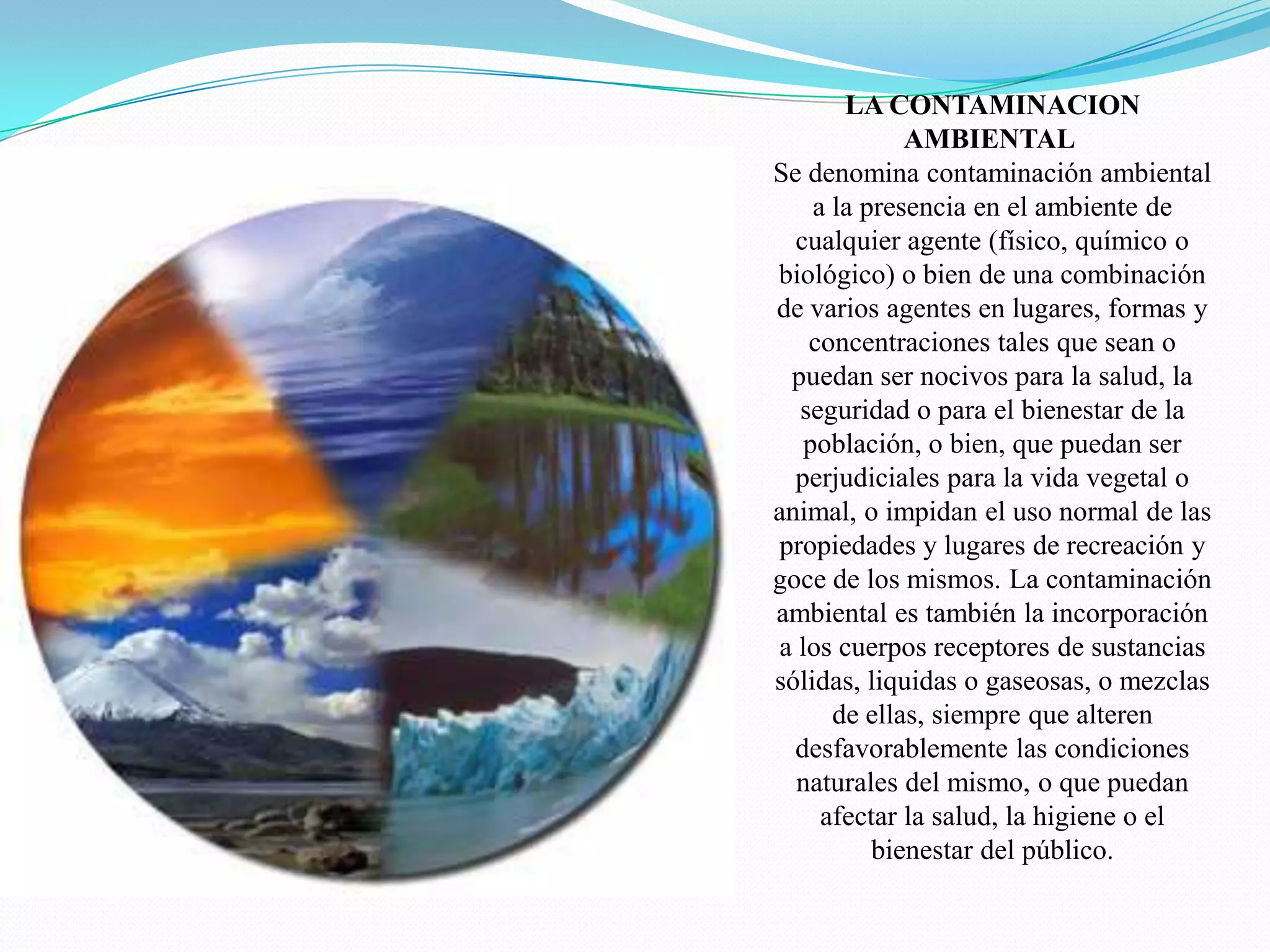 LA CONTAMINACION AMBIENTAL Se denomina contaminación ambiental a la presencia en el ambiente de cualquier agente (físico, químico o biológico) o bien de una combinación de varios agentes en lugares, formas y concentraciones tales que sean o puedan ser nocivos para la salud, la seguridad o para el bienestar de la población, o bien, que puedan ser perjudiciales para la vida vegetal o animal, o impidan el uso normal de las propiedades y lugares de recreación y goce de los mismos. La contaminación ambiental es también la incorporación a los cuerpos receptores de sustancias sólidas, liquidas o gaseosas, o mezclas de ellas, siempre que alteren desfavorablemente las condiciones naturales del mismo, o que puedan afectar la salud, la higiene o el bienestar del público.