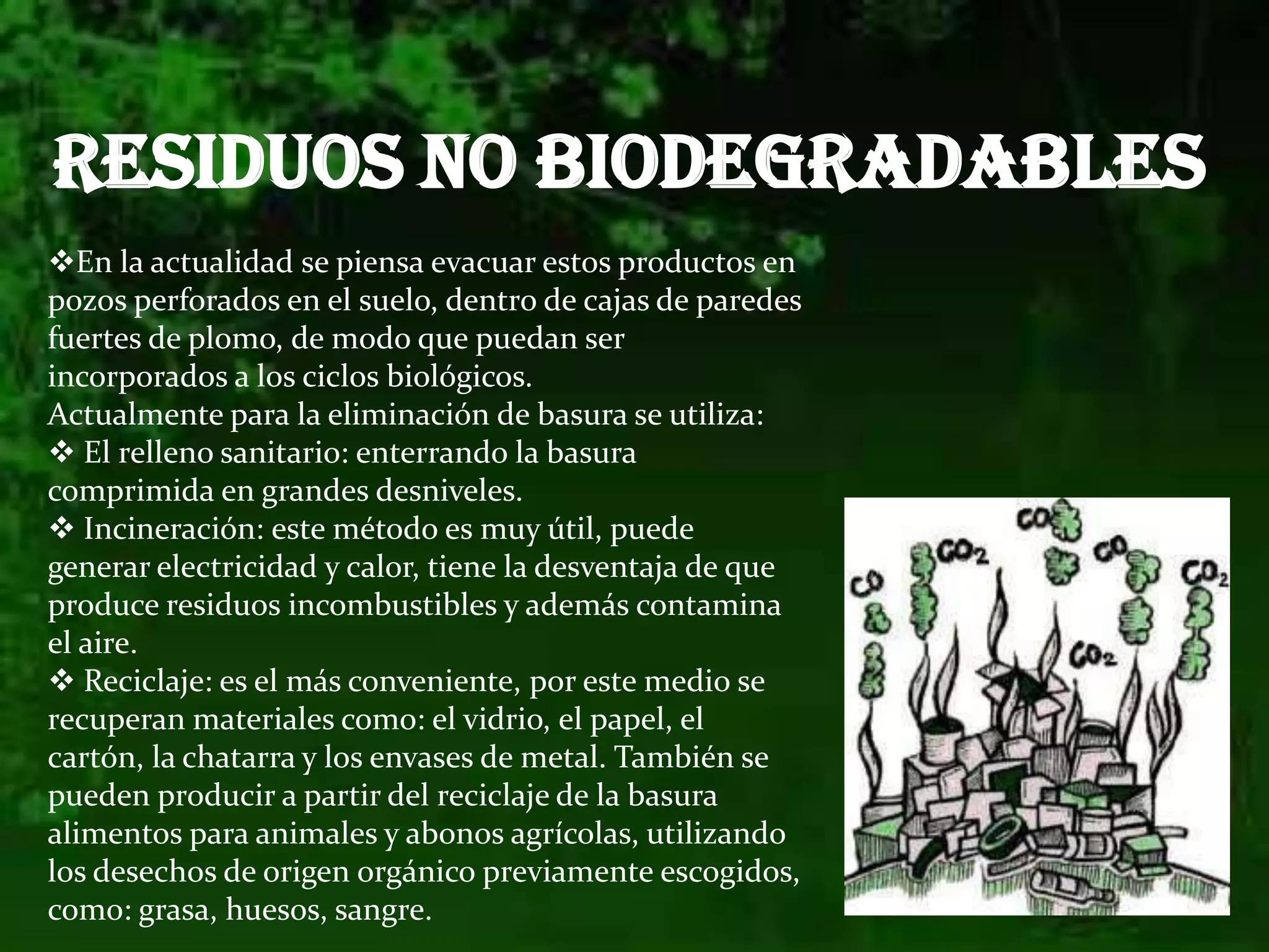 RESIDUOS NO BIODEGRADABLESEn la actualidad se piensa evacuar estos productos en pozos perforados en el suelo, dentro de cajas de paredes fuertes de plomo, de modo que puedan ser incorporados a los ciclos biológicos.Actualmente para la eliminación de basura se utiliza:
