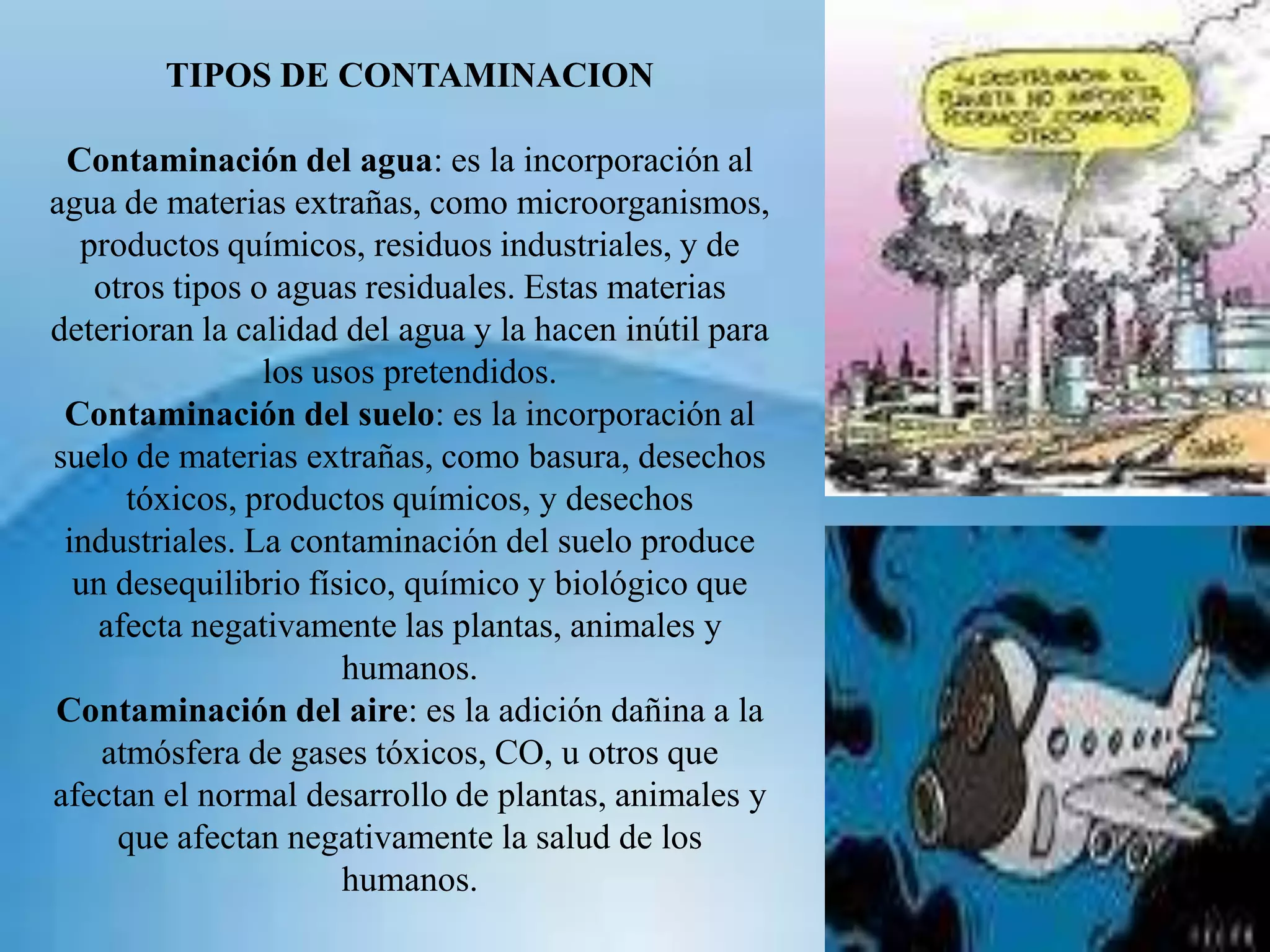 TIPOS DE CONTAMINACIONContaminación del agua: es la incorporación al agua de materias extrañas, como microorganismos, productos químicos, residuos industriales, y de otros tipos o aguas residuales. Estas materias deterioran la calidad del agua y la hacen inútil para los usos pretendidos.Contaminación del suelo: es la incorporación al suelo de materias extrañas, como basura, desechos tóxicos, productos químicos, y desechos industriales. La contaminación del suelo produce un desequilibrio físico, químico y biológico que afecta negativamente las plantas, animales y humanos.Contaminación del aire: es la adición dañina a la atmósfera de gases tóxicos, CO, u otros que afectan el normal desarrollo de plantas, animales y que afectan negativamente la salud de los humanos. 