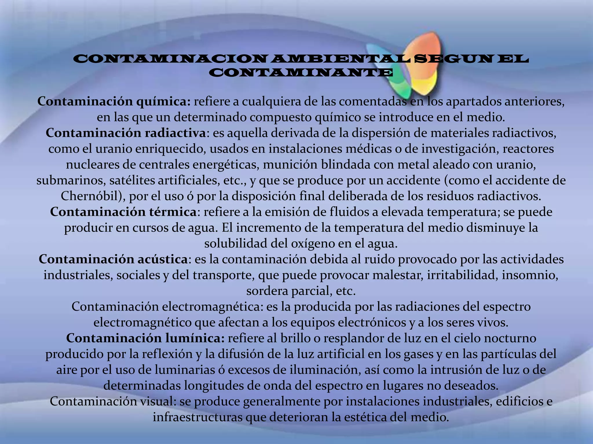 CONTAMINACION AMBIENTAL SEGUN EL CONTAMINANTE Contaminación química: refiere a cualquiera de las comentadas en los apartados anteriores, en las que un determinado compuesto químico se introduce en el medio.Contaminación radiactiva: es aquella derivada de la dispersión de materiales radiactivos, como el uranio enriquecido, usados en instalaciones médicas o de investigación, reactores nucleares de centrales energéticas, munición blindada con metal aleado con uranio, submarinos, satélites artificiales, etc., y que se produce por un accidente (como el accidente de Chernóbil), por el uso ó por la disposición final deliberada de los residuos radiactivos.Contaminación térmica: refiere a la emisión de fluidos a elevada temperatura; se puede producir en cursos de agua. El incremento de la temperatura del medio disminuye la solubilidad del oxígeno en el agua.Contaminación acústica: es la contaminación debida al ruido provocado por las actividades industriales, sociales y del transporte, que puede provocar malestar, irritabilidad, insomnio, sordera parcial, etc.Contaminación electromagnética: es la producida por las radiaciones del espectro electromagnético que afectan a los equipos electrónicos y a los seres vivos.Contaminación lumínica: refiere al brillo o resplandor de luz en el cielo nocturno producido por la reflexión y la difusión de la luz artificial en los gases y en las partículas del aire por el uso de luminarias ó excesos de iluminación, así como la intrusión de luz o de determinadas longitudes de onda del espectro en lugares no deseados.Contaminación visual: se produce generalmente por instalaciones industriales, edificios e infraestructuras que deterioran la estética del medio.