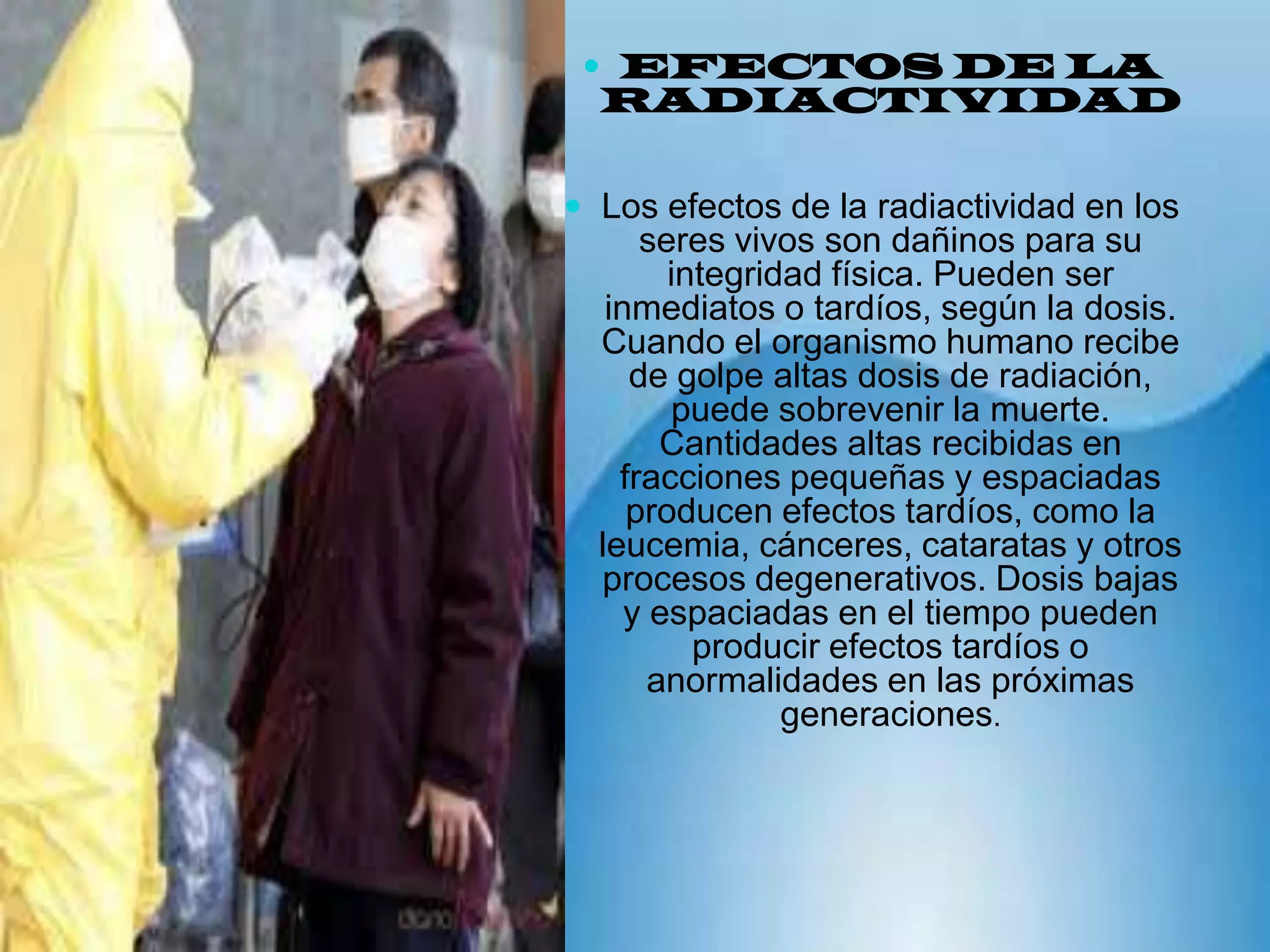 EFECTOS DE LA RADIACTIVIDAD Los efectos de la radiactividad en los seres vivos son dañinos para su integridad física. Pueden ser inmediatos o tardíos, según la dosis. Cuando el organismo humano recibe de golpe altas dosis de radiación, puede sobrevenir la muerte. Cantidades altas recibidas en fracciones pequeñas y espaciadas producen efectos tardíos, como la leucemia, cánceres, cataratas y otros procesos degenerativos. Dosis bajas y espaciadas en el tiempo pueden producir efectos tardíos o anormalidades en las próximas generaciones.