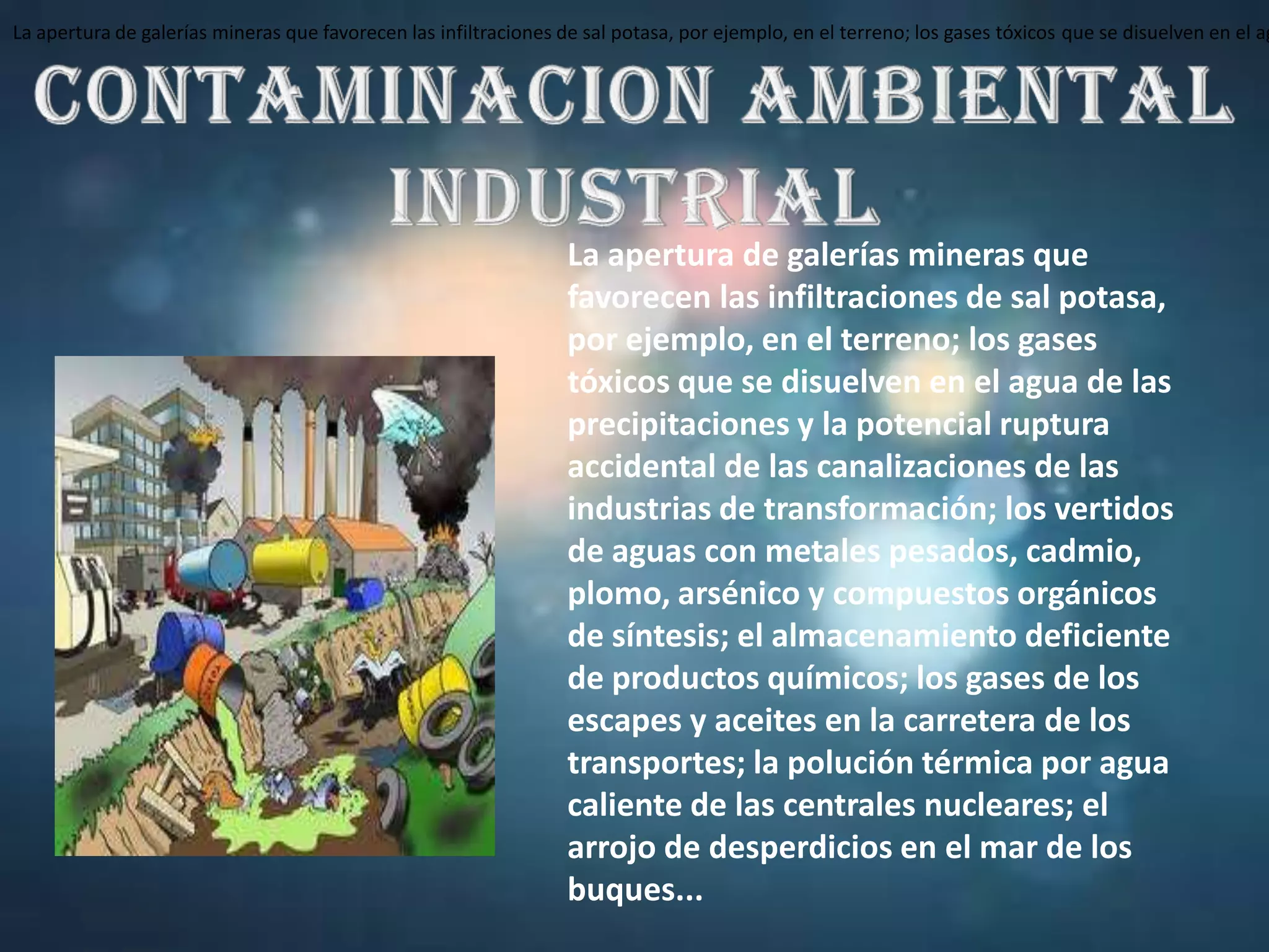 La apertura de galerías mineras que favorecen las infiltraciones de sal potasa, por ejemplo, en el terreno; los gases tóxicos que se disuelven en el agua de las precipitaciones y la potencial ruptura accidental de las canalizaciones de las industrias de transformación; los vertidos de aguas con metales pesados, cadmio, plomo, arsénico y compuestos orgánicos de síntesis; el almacenamiento deficiente de productos químicos; los gases de los escapes y aceites en la carretera de los transportes; la polución térmica por agua caliente de las centrales nucleares; el arrojo de desperdicios en el mar de los buques...CONTAMINACION AMBIENTAL INDUSTRIALLa apertura de galerías mineras que favorecen las infiltraciones de sal potasa, por ejemplo, en el terreno; los gases tóxicos que se disuelven en el agua de las precipitaciones y la potencial ruptura accidental de las canalizaciones de las industrias de transformación; los vertidos de aguas con metales pesados, cadmio, plomo, arsénico y compuestos orgánicos de síntesis; el almacenamiento deficiente de productos químicos; los gases de los escapes y aceites en la carretera de los transportes; la polución térmica por agua caliente de las centrales nucleares; el arrojo de desperdicios en el mar de los buques...
