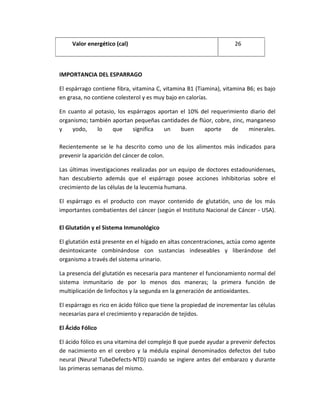 Valor energético (cal) 26
IMPORTANCIA DEL ESPARRAGO
El espárrago contiene fibra, vitamina C, vitamina B1 (Tiamina), vitamina B6; es bajo
en grasa, no contiene colesterol y es muy bajo en calorías.
En cuanto al potasio, los espárragos aportan el 10% del requerimiento diario del
organismo; también aportan pequeñas cantidades de flúor, cobre, zinc, manganeso
y yodo, lo que significa un buen aporte de minerales.
Recientemente se le ha descrito como uno de los alimentos más indicados para
prevenir la aparición del cáncer de colon.
Las últimas investigaciones realizadas por un equipo de doctores estadounidenses,
han descubierto además que el espárrago posee acciones inhibitorias sobre el
crecimiento de las células de la leucemia humana.
El espárrago es el producto con mayor contenido de glutatión, uno de los más
importantes combatientes del cáncer (según el Instituto Nacional de Cáncer - USA).
El Glutatión y el Sistema Inmunológico
El glutatión está presente en el hígado en altas concentraciones, actúa como agente
desintoxicante combinándose con sustancias indeseables y liberándose del
organismo a través del sistema urinario.
La presencia del glutatión es necesaria para mantener el funcionamiento normal del
sistema inmunitario de por lo menos dos maneras; la primera función de
multiplicación de linfocitos y la segunda en la generación de antioxidantes.
El espárrago es rico en ácido fólico que tiene la propiedad de incrementar las células
necesarias para el crecimiento y reparación de tejidos.
El Ácido Fólico
El ácido fólico es una vitamina del complejo B que puede ayudar a prevenir defectos
de nacimiento en el cerebro y la médula espinal denominados defectos del tubo
neural (Neural TubeDefects-NTD) cuando se ingiere antes del embarazo y durante
las primeras semanas del mismo.
 