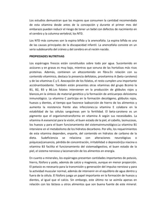 Los estudios demuestran que las mujeres que consumen la cantidad recomendada
de esta vitamina desde antes de la concepción y durante el primer mes del
embarazo pueden reducir el riesgo de tener un bebé con defectos de nacimiento en
el cerebro y la columna vertebral, los NTD.
Los NTD más comunes son la espina bífida y la anencefalia. La espina bífida es una
de las causas principales de la discapacidad infantil. La anencefalia consiste en un
serio subdesarollo del cráneo y del cerebro en el recién nacido.
PROPIEDADES NUTRITIVAS
Los espárragos frescos están constituidos sobre todo por agua. Sucontenido en
azúcares y en grasas es muy bajo, mientras que sonuna de las hortalizas más ricas
proteínas. Además, contienen un altocontenido en fibra.En relación con su
contenido vitamínico, destaca la presencia defolatos, provitamina A (beta-caroteno)
y de las vitaminas C y E. Aexcepción de los folatos, el resto cumplen una importante
acciónantioxidante. También están presentes otras vitaminas del grupo Bcomo la
B1, B2, B3 y B6.Los folatos intervienen en la producción de glóbulos rojos y
blancos,en la síntesis de material genético y la formación de anticuerpos delsistema
inmunológico. La vitamina C participa en la formación decolágeno, glóbulos rojos,
huesos y dientes, al tiempo que favorece laabsorción de hierro de los alimentos y
aumenta la resistencia frente alas infecciones.La vitamina E colabora en la
estabilidad de las células sanguíneas yen la fertilidad. El beta-caroteno es un
pigmento que el organismotransforma en vitamina A según sus necesidades. La
vitamina A esesencial para la visión, el buen estado de la piel, el cabello, lasmucosas,
los huesos y para el buen funcionamiento del sistemainmunológico.La vitamina B1
interviene en el metabolismo de los hidratos decarbono. Por ello, los requerimientos
de esta vitamina dependen, enparte, del contenido en hidratos de carbono de la
dieta. Sudeficiencia se relaciona con alteraciones neurológicas o
psíquicas(cansancio, pérdida de concentración, irritabilidad o depresión)La niacina o
vitamina B3 facilita el funcionamiento del sistemadigestivo, el buen estado de la
piel, el sistema nervioso y laconversión de los alimentos en energía.
En cuanto a minerales, los espárragos presentan cantidades importantes de potasio,
hierro, fósforo y yodo, además de calcio y magnesio, aunque en menor proporción.
El potasio es necesario para la transmisión y generación del impulso nervioso y para
la actividad muscular normal, además de intervenir en el equilibrio de agua dentro y
fuera de la célula. El fósforo juega un papel importante en la formación de huesos y
dientes, al igual que el calcio. Sin embargo, este último no se asimila apenas en
relación con los lácteos u otros alimentos que son buena fuente de este mineral.
 