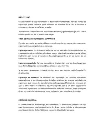 USO EXTERNO
En usos externo el jugo restante de la decocción durante media hora de remojo de
espárragos puede utilizarse parar eliminar las manchas de la cara si lavamos la
misma con este por la mañana y la noche.
Por otro lado también muchos pobladores utilizan el jugo del esparrago para calmar
el dolor producido por la picadura de abejas.
TIPOS DE PRESENTACIONES DEL ESPARRAGO
El espárrago puede ser verde o blanco, entre los productos que se ofrecen constan:
espárragofresco, congelado o en conserva.
Espárrago fresco: Es altamente preferida en los mercados internacionalespor su
escaso contenido en calorías, además de poseer vitamina C, provitamina A y folatos
(nutrientes con mayor presencia en los espárragosverdes y en las puntas de las
variedades blancas).
Espárrago congelado: Para su obtención se limpian atan y se les da unhervor por
unos 4 minutos para a continuación pasarlos por agua muy fría.
Se escurren y envasan en bolsas de plástico aptas para laconservación/congelación
de alimentos.
Espárrago en conserva: Se entiende por espárragos en conserva elproducto
preparado con la porción comestible de tallos, pelados o sin pelar,de variedades de
espárragos que reúnan las características del AsparagusOfficinalis L.; envasado en
agua u otro medio de cobertura líquidoapropiado, con o sin otros ingredientes
adecuados al producto; y tratadotérmicamente en forma adecuada, antes o después
de ser encerradoherméticamente en un recipiente, para impedir su alteración.
CONSUMO NACIONAL
La comercialización de esparrago, está orientado a la exportación, presenta un bajo
nivel de consumo a nivel nacional (entre 2 y 4 por ciento), inferior al kilogramo por
año. No está dentro de los hábitos de consumo del poblador peruano.
 