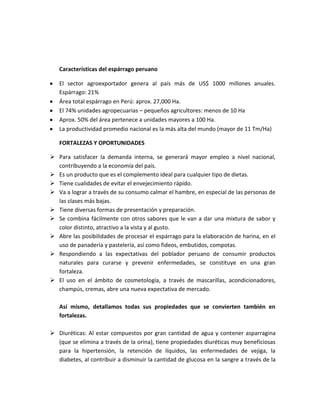 Características del espárrago peruano
El sector agroexportador genera al país más de US$ 1000 millones anuales.
Espárrago: 21%
Área total espárrago en Perú: aprox. 27,000 Ha.
El 74% unidades agropecuarias – pequeños agricultores: menos de 10 Ha
Aprox. 50% del área pertenece a unidades mayores a 100 Ha.
La productividad promedio nacional es la más alta del mundo (mayor de 11 Tm/Ha)
FORTALEZAS Y OPORTUNIDADES
 Para satisfacer la demanda interna, se generará mayor empleo a nivel nacional,
contribuyendo a la economía del país.
 Es un producto que es el complemento ideal para cualquier tipo de dietas.
 Tiene cualidades de evitar el envejecimiento rápido.
 Va a lograr a través de su consumo calmar el hambre, en especial de las personas de
las clases más bajas.
 Tiene diversas formas de presentación y preparación.
 Se combina fácilmente con otros sabores que le van a dar una mixtura de sabor y
color distinto, atractivo a la vista y al gusto.
 Abre las posibilidades de procesar el espárrago para la elaboración de harina, en el
uso de panadería y pastelería, así como fideos, embutidos, compotas.
 Respondiendo a las expectativas del poblador peruano de consumir productos
naturales para curarse y prevenir enfermedades, se constituye en una gran
fortaleza.
 El uso en el ámbito de cosmetología, a través de mascarillas, acondicionadores,
champús, cremas, abre una nueva expectativa de mercado.
Así mismo, detallamos todas sus propiedades que se convierten también en
fortalezas.
 Diuréticas: Al estar compuestos por gran cantidad de agua y contener asparragina
(que se elimina a través de la orina), tiene propiedades diuréticas muy beneficiosas
para la hipertensión, la retención de líquidos, las enfermedades de vejiga, la
diabetes, al contribuir a disminuir la cantidad de glucosa en la sangre a través de la
 