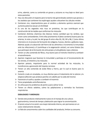 orina, además, como su contenido en grasas y azúcares es muy bajo es ideal para
estos pacientes
 Hay una discusión al respecto pero la teoría más generalizada sostiene que gracias a
los oxalatos que contienen los espárragos ayudan a disuelven los cálculos renales
 Contienen zinc, importantísimo para el cerebro y elemento químico esencial que
aumenta potencia sexual y la fertilidad
 Es uno de los vegetales más ricos en proteínas, las que contribuyen en la
construcción de los tejidos que conforman los músculos
 Contienen distintas vitaminas (los blancos menos cantidad que los verdes), que
sirven como antioxidantes. Entre ellas provitamina A (beta-caroteno) buena para las
arterias, la vista y la piel, las del grupo B entre ellas B1, B2, B3 y B6, C (esta última
interviene en el proceso de formación de colágeno, huesos, dientes y glóbulos rojos.
Además ayuda a la absorción del hierro de los alimentos e incrementa la inmunidad
ante las infecciones) y E (contribuye a la oxigenación celular), así como folatos (los
que participan de la formación de anticuerpos y la de glóbulos rojos y blancos
 Tienen un alto contenido de fibras, muy bueno para el tránsito intestinal y combatir
el estreñimiento
 Aportan magnesio que favorece la inmunidad y participa en el funcionamiento de
los nervios, el intestino y los músculos
 Aportan potasio, importante para la normal actividad de los músculos, la
transferencia y generación del impulso nervioso
 Tienen un alto contenido de ácido fólico y hierro, por lo cual es bueno para la
anemia
 Comerlo crudo en ensaladas, es muy efectivo para el tratamiento de la calvicie y la
alopecia (afección que produce parches sin cabello por la caída del mismo)
 Favorecen el sueño y ayudan a combatir el insomnio
 Tiene propiedades antiinflamatorias
 Se utiliza para los problemas de pecho y para calmar la tos
 Tienen un efecto sedativo, calma las palpitaciones y normaliza las funciones
respiratorias
DEBILIDADES Y AMENAZAS
 Siendo este producto relativamente nuevo en el manejo de una cultura
gastronómica, tomará de tiempo y dedicación para lograr la concientización.
 El precio actual al no existir una mayor demanda interna, aún permanece en un
costo relativamente elevado.
 La falta de conocimientos sobre las cualidades del producto, limitan su consumo.
 