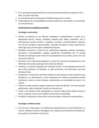  Es un producto que generalmente se consume generalmente por el grupo A y B, es
decir, las clases más altas.
 Es un producto que necesita gran cantidad de agua para su cultivo.
 Pierde algunas de sus propiedades cuando el producto es procesado, se recomienda
su consumo fresco.
ESTRATEGIAS DE COMERCIALIZACIÓN
Estrategia a corto plazo:
 Ofrecer el producto en sus diversas variedades y presentaciones a través de la
degustación (purés, cremas, compotas, pasteles, pan, fideos, embutidos, etc.) y
demostración (cremas faciales o capilares, champús, acondicionadores, jabones,
etc.) en los mercados y supermercados, mercados de abasto, centros comerciales y
todo lugar que concentre gran cantidad de personas.
 Establecer convenios a través de las instituciones populares, llámese comedores,
parroquias, municipalidades, colegios, guarderías, brindándoles por un tiempo
limitado el espárrago como insumo en la preparación de sus menús, para crear una
cultura de consumo.
 Incentivar a las instituciones populares a través de concursos de preparación en las
diferentes formas del espárrago como medio de difusión.
 Fomentar, a través de campañas de “Cómprale al Perú”, la necesidad de consumir lo
que el Perú produce y el beneficio, no sólo económico, sino alimenticio, que esta
hortaliza ofrece.
 Popularizar a través de los distintos medios de comunicación nuestro producto que
beneficia en la alimentación y como alternativa de medicina preventiva-curativa
tradicional, común en estos tiempos, satisfaciendo una necesidad de recurrir a lo
natural.
 Utilizar las redes sociales y páginas web como medio de difusión. Así mismo paneles
publicitarios, radio y televisión, stands de consumo, etc.
 Invitar a los distintos chefs distinguidos en nuestro medio (como Gastón Acurio) y
otros, a preparar recetas que empleen como insumo el espárrago.
 Introducir el producto a través de las cenas de trabajo a todos los niveles políticos.
Estrategia a mediano plazo:
 Una vez que el espárrago en sus diferentes presentaciones ha sido introducido y se
conoce, establecer alianzas estratégicas con empresas de distribución de productos,
que ayuden a incrementar el consumo.
 