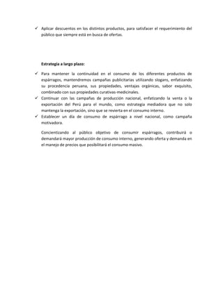  Aplicar descuentos en los distintos productos, para satisfacer el requerimiento del
público que siempre está en busca de ofertas.
Estrategia a largo plazo:
 Para mantener la continuidad en el consumo de los diferentes productos de
espárragos, mantendremos campañas publicitarias utilizando slogans, enfatizando
su procedencia peruana, sus propiedades, ventajas orgánicas, sabor exquisito,
combinado con sus propiedades curativas-medicinales.
 Continuar con las campañas de producción nacional, enfatizando la venta o la
exportación del Perú para el mundo, como estrategia mediadora que no solo
mantenga la exportación, sino que se revierta en el consumo interno.
 Establecer un día de consumo de espárrago a nivel nacional, como campaña
motivadora.
Concientizando al público objetivo de consumir espárragos, contribuirá o
demandará mayor producción de consumo interno, generando oferta y demanda en
el manejo de precios que posibilitará el consumo masivo.
 