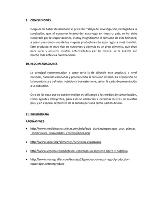 9. CONCLUSIONES
Después de haber desarrollado el presente trabajo de investigación, he llegado a la
conclusión, que el consumo interno del esparrago en nuestro país, se ha visto
vulnerado por las exportaciones, es muy insignificante el consumo de esta hortaliza;
a pesar que somos uno de los mayores productores de espárragos a nivel mundial.
Este producto es muy rico en nutrientes y además es un gran alimento, que sirve
para curar y prevenir muchas enfermedades; por tal motivo, se le debería dar
mucho más énfasis a nivel nacional.
10. RECOMENDACIONES
La principal recomendación a optar sería la de difundir este producto a nivel
nacional, haciendo campañas y promoviendo al consumo interno. La explicación de
la importancia y del valor nutricional que este tiene, serian la carta de presentación
a la población.
Otra de las cosa que se pueden realizar es utilizando a los medios de comunicación,
como agentes influyentes, para esto se utilizarían a personas ilustres en nuestro
país, y en especial referentes de la comida peruana como Gastón Acurio.
11. BIBLIOGRAFIA
PAGINAS WEB:
http://www.medicinasnaturistas.com/help/guia_plantas/esparragos_usos_plantas
_medicinales_propiedades_enfermedades.php
http://www.sanar.org/alimentos/beneficios-esparragos
http://www.vitonica.com/dietas/el-esparrago-un-alimento-ligero-y-nutritivo
http://www.monografias.com/trabajos29/produccion-esparragos/produccion-
esparragos.shtml#producc
 