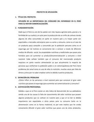 PROYECTO DE APLICACIÓN
1. TÍTULO DEL PROYECTO:
DIFUSIÓN DE LA IMPORTANCIA DEL CONSUMO DEL ESPARRAGO EN EL PERÚ
PARA SU MAYOR COMERCIALIZACIÓN.
2. FUNDAMENTACIÓN:
Dado que el Perú es uno de los países con más riqueza agrícola (esto, gracias a la
fertilidad de sus suelos) y es acto para la producción de un sinfín de cultivos siendo
algunos de ellos consumidos en parte en nuestro país y la mayor parte son
exportados a mercados extranjeros para su venta y consumo, como es el caso de
un producto poco conocido y consumido por la población peruana como es el
esparrago por tal motivos es conveniente dar a conocer a través de diferente
medios de difusión social, las propiedades nutritivas y medicinales que poses esta
hortaliza para así aumentar su produccióncomercialización y consumo a nivel
nacional. Cabe señalar también que el consumo del mencionado producto
mejorara en parte nuestra alimentación ya que actualmente la mayoría de
personas que conforman la población pobre o en extremapobreza del Perú tiene
problemas de salud como es uno de ellos la nutrición, muchas veces por falta de
dinero y otras por no saber emplear como es debido nuestros productos.
3. DIFINICIÓN DEL PROBLEMA
¿Cómo influir en las personas a nivel nacional para que conozcan el gran valor
nutritivo que posee el esparrago para aumentar así comercialización y consumo?
4. JUSTIFICACIÓN PROFESIONAL
Debido a que en el Perú existe un alto índice de desnutrición de sus pobladores
siendo una de las causas la falta de conocimiento del valor nutritivo que poseen
algunos productos que se cultivan en nuestro país y que al no dar la debida
importancia son exportados a otros países para su consumo tanto en la
alimentación como en la forma medicinal; es por este motivo que he creído
conveniente difundir el gran valor nutritivo que poses uno de estos productos,
 