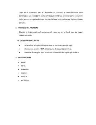 como es el esparrago, para sí aumentar su consumo y comercialización para
beneficio de sus pobladores como son los que siembran, comercializan y consumen
dicho producto; esperando tener éxito en la labor emprendida por de la población
peruana.
5. OBJETIVO DEL PROYECTO
Difundir la importancia del consumo del esparrago en el Perú para su mayor
comercialización
5.1 OBJETIVOS ESPECÍFICOS
Determinar la importancia que tiene el consumo de esparrago.
Elaborar un análisis FODA del consumo de esparrago en Perú.
Formular estrategias para incentivar el consumo del esparrago en Perú.
6. HERRAMIENTAS
papel
libros
televisión
internet
revistas
periódicos
 