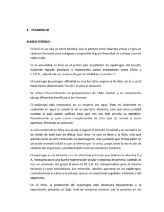 8. DESARROLLO
MARCO TEÓRICO:
El Perú es un país de tierra bendita, que le permite tener diversos climas y tipos de
terrenos llamados pisos eclógicos otorgándole la gran diversidad de cultivos durante
todo el año.
En la actualidad, el Perú es el primer país exportador de espárragos del mundo,
habiendo logrado desplazar a importantes países productores como China y
E.E.U.U., además de ser reconocido por la calidad de su producto.
El espárrago (esparragas officialis) es una hortaliza originaria de Asia, de la cual el
brote tierno denominado “turión” es para el consumo.
Se utiliza frecuentemente en preparaciones de “Alta Cocina” y su composición
otorga diferentes beneficios al ser humano.
El espárrago está compuesto en su mayoría por agua. Pero no solamente su
contenido en agua lo convierte en un perfecto alimento, sino que esta cualidad
sumada al bajo aporte calórico hace que nos sea más sencilla su digestión.
Normalmente se usan como complementos de otro tipo de comida o como
aperitivo, elitizando su consumo.
Su alto contenido en fibra nos ayuda a regular el tránsito intestinal y se convierte en
un aliado de todo tipo de dietas. Esta fama no solo se debe a la fibra, sino que
además tiene un alto contenido en asparraguina, una sustancia que forma parte de
un aceite esencial volátil y que se elimina por la orina, propiciando la excreción de
residuos del organismo, considerándolo como un excelente diurético.
El espárrago es un alimento rico en vitaminas entre las que destaca la vitamina C y
A, necesarias para una buena regeneración celular y orgánica en general. Además es
rico en vitaminas del grupo B como la B1 y la B2, indispensables para el sistema
nervioso y como antioxidante. Los minerales también aparecen en los espárragos,
concretamente el calcio y el potasio, que es un importante regulador metabólico del
organismo.
En el Perú, la producción de espárragos está destinada básicamente a la
exportación, presenta un bajo nivel de consumo nacional por la ausencia en los
 