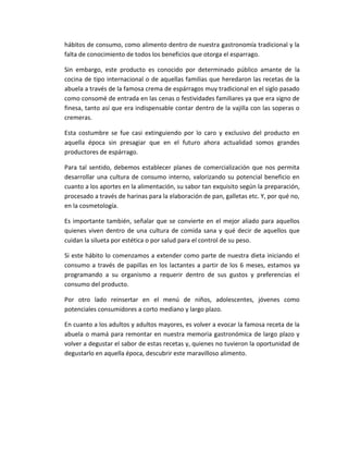 hábitos de consumo, como alimento dentro de nuestra gastronomía tradicional y la
falta de conocimiento de todos los beneficios que otorga el esparrago.
Sin embargo, este producto es conocido por determinado público amante de la
cocina de tipo internacional o de aquellas familias que heredaron las recetas de la
abuela a través de la famosa crema de espárragos muy tradicional en el siglo pasado
como consomé de entrada en las cenas o festividades familiares ya que era signo de
finesa, tanto así que era indispensable contar dentro de la vajilla con las soperas o
cremeras.
Esta costumbre se fue casi extinguiendo por lo caro y exclusivo del producto en
aquella época sin presagiar que en el futuro ahora actualidad somos grandes
productores de espárrago.
Para tal sentido, debemos establecer planes de comercialización que nos permita
desarrollar una cultura de consumo interno, valorizando su potencial beneficio en
cuanto a los aportes en la alimentación, su sabor tan exquisito según la preparación,
procesado a través de harinas para la elaboración de pan, galletas etc. Y, por qué no,
en la cosmetología.
Es importante también, señalar que se convierte en el mejor aliado para aquellos
quienes viven dentro de una cultura de comida sana y qué decir de aquellos que
cuidan la silueta por estética o por salud para el control de su peso.
Si este hábito lo comenzamos a extender como parte de nuestra dieta iniciando el
consumo a través de papillas en los lactantes a partir de los 6 meses, estamos ya
programando a su organismo a requerir dentro de sus gustos y preferencias el
consumo del producto.
Por otro lado reinsertar en el menú de niños, adolescentes, jóvenes como
potenciales consumidores a corto mediano y largo plazo.
En cuanto a los adultos y adultos mayores, es volver a evocar la famosa receta de la
abuela o mamá para remontar en nuestra memoria gastronómica de largo plazo y
volver a degustar el sabor de estas recetas y, quienes no tuvieron la oportunidad de
degustarlo en aquella época, descubrir este maravilloso alimento.
 