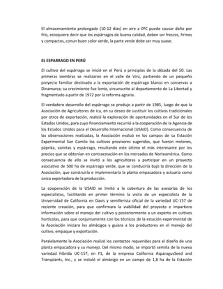 El almacenamiento prolongado (10-12 días) en aire a 0ºC puede causar daño por
frío, estoquiere decir que los espárragos de buena calidad, deben ser frescos, firmes
y compactos, conun buen color verde, la parte verde debe ser muy suave.
EL ESPARRAGO EN PERÚ
El cultivo del espárrago se inició en el Perú a principios de la década del 50. Las
primeras siembras se realizaron en el valle de Virú, partiendo de un pequeño
proyecto familiar destinado a la exportación de espárrago blanco en conservas a
Dinamarca; su crecimiento fue lento, circunscrito al departamento de La Libertad y
fragmentado a partir de 1972 por la reforma agraria.
El verdadero desarrollo del espárrago se produjo a partir de 1985, luego de que la
Asociación de Agricultores de Ica, en su deseo de sustituir los cultivos tradicionales
por otros de exportación, realizó la exploración de oportunidades en el Sur de los
Estados Unidos, para cuyo financiamiento recurrió a la cooperación de la Agencia de
los Estados Unidos para el Desarrollo Internacional (USAID). Como consecuencia de
las observaciones realizadas, la Asociación evaluó en los campos de su Estación
Experimental San Camilo los cultivos provisores sugeridos, que fueron melones,
páprika, vainitas y espárrago, resultando este último el más interesante por los
precios que se obtenían en contraestación en los mercados de Norteamérica. Como
consecuencia de ello se invitó a los agricultores a participar en un proyecto
asociativo de 500 ha de espárrago verde, que se conduciría bajo la dirección de la
Asociación, que construiría e implementaría la planta empacadora y actuaría como
única exportadora de la producción.
La cooperación de la USAID se limitó a la cobertura de las asesorías de los
especialistas, facilitando en primer término la visita de un especialista de la
Universidad de California en Davis y semillerista oficial de la variedad UC-157 de
reciente creación, para que confirmara la viabilidad del proyecto e impartiera
información sobre el manejo del cultivo y posteriormente a un experto en cultivos
hortícolas, para que conjuntamente con los técnicos de la estación experimental de
la Asociación iniciara los almácigos y guiara a los productores en el manejo del
cultivo, empaque y exportación.
Paralelamente la Asociación realizó los contactos requeridos para el diseño de una
planta empacadora y su manejo. Del mismo modo, se importó semilla de la nueva
variedad híbrida UC-157, en F1, de la empresa California AsparagusSeed and
Transplants, Inc., y se instaló el almácigo en un campo de 1,8 ha de la Estación
 