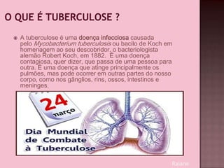  A tuberculose é uma doença infecciosa causada
pelo Mycobacterium tuberculosis ou bacilo de Koch em
homenagem ao seu descobridor, o bacteriologista
alemão Robert Koch, em 1882. É uma doença
contagiosa, quer dizer, que passa de uma pessoa para
outra. É uma doença que atinge principalmente os
pulmões, mas pode ocorrer em outras partes do nosso
corpo, como nos gânglios, rins, ossos, intestinos e
meninges.
Raiane
 