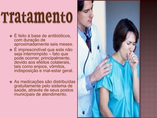  É feito à base de antibióticos,
com duração de
aproximadamente seis meses.
 É imprescindível que este não
seja interrompido – fato que
pode ocorrer, principalmente,
devido aos efeitos colaterais,
tais como enjoos, vômitos,
indisposição e mal-estar geral.
 As medicações são distribuídas
gratuitamente pelo sistema de
saúde, através de seus postos
municipais de atendimento.
 
