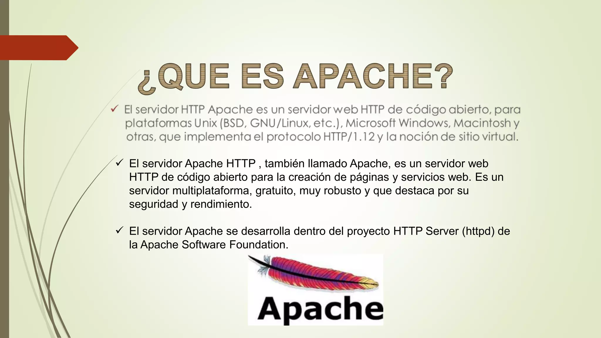  El servidor Apache HTTP , también llamado Apache, es un servidor web
HTTP de código abierto para la creación de páginas y servicios web. Es un
servidor multiplataforma, gratuito, muy robusto y que destaca por su
seguridad y rendimiento.
 El servidor Apache se desarrolla dentro del proyecto HTTP Server (httpd) de
la Apache Software Foundation.
 