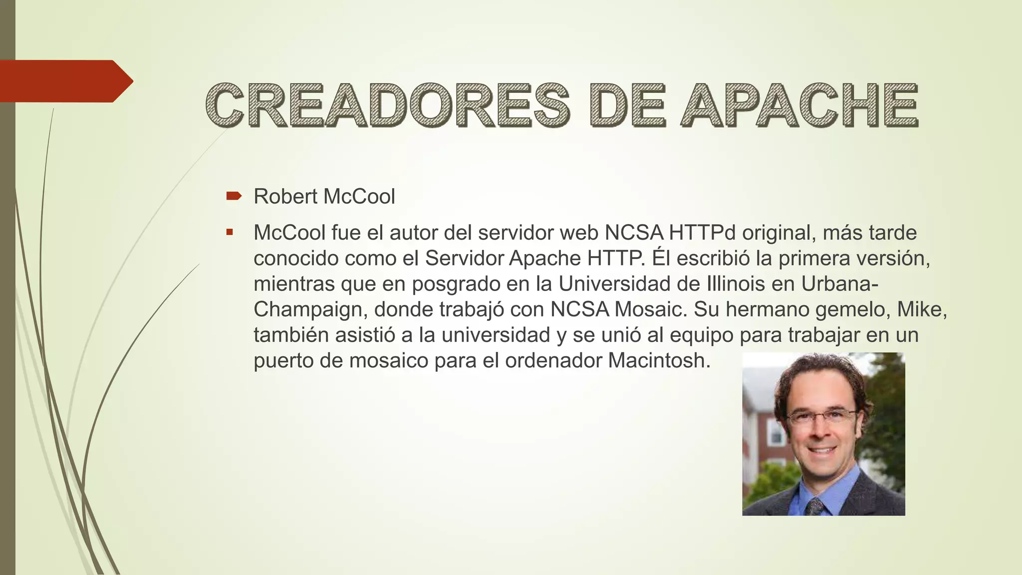  Robert McCool
 McCool fue el autor del servidor web NCSA HTTPd original, más tarde
conocido como el Servidor Apache HTTP. Él escribió la primera versión,
mientras que en posgrado en la Universidad de Illinois en Urbana-
Champaign, donde trabajó con NCSA Mosaic. Su hermano gemelo, Mike,
también asistió a la universidad y se unió al equipo para trabajar en un
puerto de mosaico para el ordenador Macintosh.
 