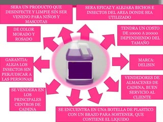 SERA EFICAZ Y ALEJARA BICHOS E INSECTOS DEL AREA DONDE SEA UTILIZADOSERA UN PRODUCTO QUE DESINFECTE Y LIMPIE SIN SER VENENO PARA NIÑOS Y MASCOTASTENDRA UN COSTO DE 10000 A 20000 DEPENDIENDO DEL TAMAÑODE COLOR MORADO Y ROSADOMARCA: DELISIN GARANTIA: ALEJA LOS INSECTOS SIN PERJUDICAR A LAS PERSONASVENDEDORES DE ALMACENES DE CADENA, BUEN SERVICIO AL CLIENTESE VENDERA EN LOS PRINCIPALES CENTROS DE CADENASE ENCUENTRA EN UNA BOTELLA DE PLASTICO CON UN BRAZO PARA SOSTENER, QUE CONTIENE EL LIQUIDO