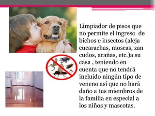 Limpiador de pisos que no permite el ingreso  de bichos e insectos (aleja cucarachas, moscas, zancudos, arañas, etc.)a su casa , teniendo en cuenta que no tendrá incluido ningún tipo de  veneno así que no hará daño a tus miembros de la familia en especial a los niños y mascotas.