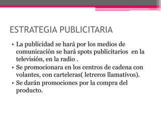 ESTRATEGIA PUBLICITARIALa publicidad se hará por los medios de comunicación se hará spots publicitarios  en la televisión, en la radio .Se promocionara en los centros de cadena con volantes, con carteleras( letreros llamativos).Se darán promociones por la compra del producto.