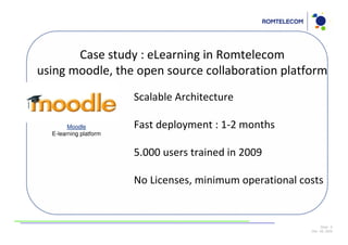 Case study : eLearning in Romtelecom
using moodle, the open source collaboration platform
                        Scalable Architecture

        Moodle          Fast deployment : 1-2 months
  E-learning platform


                        5.000 users trained in 2009

                        No Licenses, minimum operational costs


                                                                Slide: 9
                                                           Dec 09, 2009
 