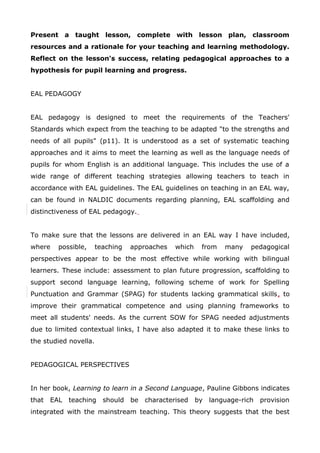 Present a taught lesson, complete with lesson plan, classroom
resources and a rationale for your teaching and learning methodology.
Reflect on the lesson's success, relating pedagogical approaches to a
hypothesis for pupil learning and progress.
EAL PEDAGOGY
EAL pedagogy is designed to meet the requirements of the Teachers'
Standards which expect from the teaching to be adapted "to the strengths and
needs of all pupils" (p11). It is understood as a set of systematic teaching
approaches and it aims to meet the learning as well as the language needs of
pupils for whom English is an additional language. This includes the use of a
wide range of different teaching strategies allowing teachers to teach in
accordance with EAL guidelines. The EAL guidelines on teaching in an EAL way,
can be found in NALDIC documents regarding planning, EAL scaffolding and
distinctiveness of EAL pedagogy.
To make sure that the lessons are delivered in an EAL way I have included,
where possible, teaching approaches which from many pedagogical
perspectives appear to be the most effective while working with bilingual
learners. These include: assessment to plan future progression, scaffolding to
support second language learning, following scheme of work for Spelling
Punctuation and Grammar (SPAG) for students lacking grammatical skills, to
improve their grammatical competence and using planning frameworks to
meet all students' needs. As the current SOW for SPAG needed adjustments
due to limited contextual links, I have also adapted it to make these links to
the studied novella.
PEDAGOGICAL PERSPECTIVES
In her book, Learning to learn in a Second Language, Pauline Gibbons indicates
that EAL teaching should be characterised by language-rich provision
integrated with the mainstream teaching. This theory suggests that the best
 