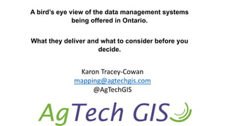 A bird’s eye view of the data management systems
being offered in Ontario.
What they deliver and what to consider before you
decide.
Karon Tracey-Cowan
mapping@agtechgis.com
@AgTechGIS
 