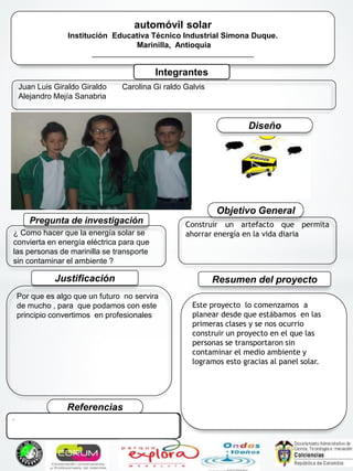 *
automóvil solar
Institución Educativa Técnico Industrial Simona Duque.
Marinilla, Antioquia
___________________________________________
Integrantes
Juan Luis Giraldo Giraldo
Alejandro Mejía Sanabria
Carolina Gi raldo Galvis
Pregunta de investigación
¿ Como hacer que la energía solar se
convierta en energía eléctrica para que
las personas de marinilla se transporte
sin contaminar el ambiente ?
Este proyecto lo comenzamos a
planear desde que estábamos en las
primeras clases y se nos ocurrio
construir un proyecto en el que las
personas se transportaron sin
contaminar el medio ambiente y
logramos esto gracias al panel solar.
Resumen del proyectoJustificación
Por que es algo que un futuro no servira
de mucho , para que podamos con este
principio convertimos en profesionales
Objetivo General
Construir un artefacto que permita
ahorrar energía en la vida diaria
Referencias
Diseño
..
 