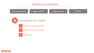 PARTENARIAT AVEC KAROS
TRAVAILLER ENSEMBLE
Intercommunalités Agglomérations Départements Régions
1
2
3
PERSONNALISATION DU SERVICE
CONSEIL EN COMMUNICATION
REPORTING
 