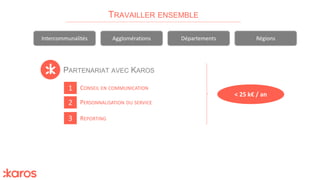 PARTENARIAT AVEC KAROS
TRAVAILLER ENSEMBLE
Intercommunalités Agglomérations Départements Régions
1
2
3
PERSONNALISATION DU SERVICE
CONSEIL EN COMMUNICATION
REPORTING
< 25 k€ / an
 