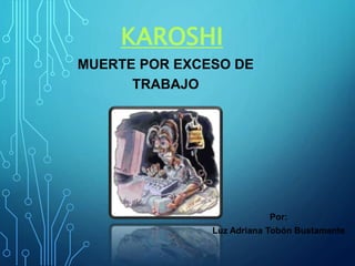 KAROSHI
MUERTE POR EXCESO DE
TRABAJO
Por:
Luz Adriana Tobón Bustamante
 