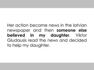 Her action became news in the latvian
newspaper and then someone else
believed in my daughter. Viktor
Gludausis read the news and decided
to help my daughter.
 