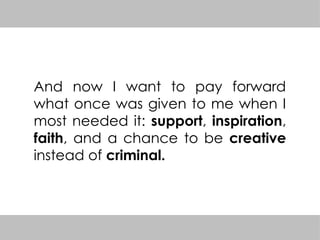 And now I want to pay forward
what once was given to me when I
most needed it: support, inspiration,
faith, and a chance to be creative
instead of criminal.
 