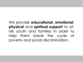 We provide educational, emotional,
physical and spiritual support to at-
risk youth and families in order to
help them break the cycle of
poverty and social discrimination.
 