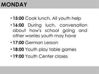 MONDAY
●
15:00 Cook lunch. All youth help
●
16:00 During luch, conversation
about how's school going and
other worries youth may have
●
17:00 German Lesson
●
18:00 Youth play table games
●
19:00 Youth Center closes
 