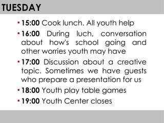 TUESDAY
●
15:00 Cook lunch. All youth help
●
16:00 During luch, conversation
about how's school going and
other worries youth may have
●
17:00 Discussion about a creative
topic. Sometimes we have guests
who prepare a presentation for us
●
18:00 Youth play table games
●
19:00 Youth Center closes
 