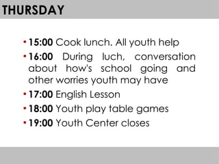 THURSDAY
●
15:00 Cook lunch. All youth help
●
16:00 During luch, conversation
about how's school going and
other worries youth may have
●
17:00 English Lesson
●
18:00 Youth play table games
●
19:00 Youth Center closes
 