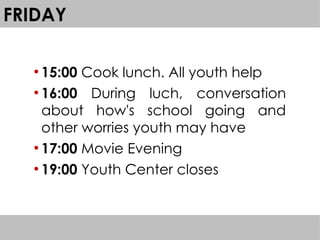 FRIDAY
●
15:00 Cook lunch. All youth help
●
16:00 During luch, conversation
about how's school going and
other worries youth may have
●
17:00 Movie Evening
●
19:00 Youth Center closes
 