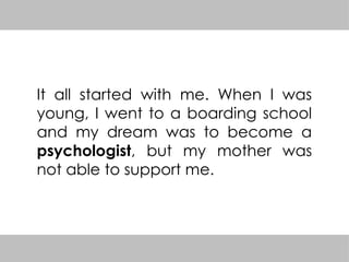 It all started with me. When I was
young, I went to a boarding school
and my dream was to become a
psychologist, but my mother was
not able to support me.
 