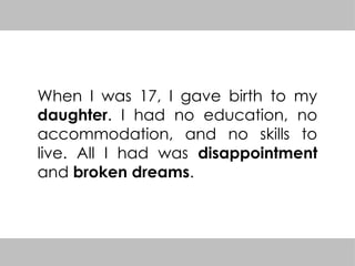 When I was 17, I gave birth to my
daughter. I had no education, no
accommodation, and no skills to
live. All I had was disappointment
and broken dreams.
 