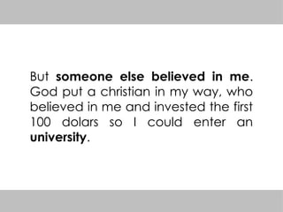 But someone else believed in me.
God put a christian in my way, who
believed in me and invested the first
100 dolars so I could enter an
university.
 