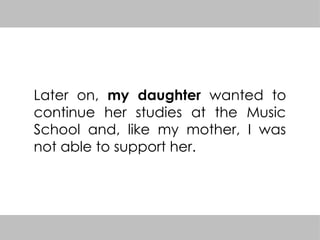 Later on, my daughter wanted to
continue her studies at the Music
School and, like my mother, I was
not able to support her.
 
