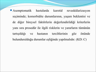 Asemptomatik hastalarda karotid revaskülarizasyon
seçiminde; komorbidite durumlarının, yaşam beklentisi ve
de diğer bireysel faktörlerin değerlendirildiği kriterlerin
yanı sıra prosedür ile ilgili risklerin ve yararların tümünün
tartışıldığı ve hastanın tercihlerinin göz önünde
bulundurulduğu durumlar eşliğinde yapılmalıdır. (KD: C)
 