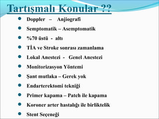  Doppler – Anjiografi
 Semptomatik – Asemptomatik
 %70 üstü - altı
 TİA ve Stroke sonrası zamanlama
 Lokal Anestezi - Genel Anestezi
 Monitorizasyon Yöntemi
 Şant mutlaka – Gerek yok
 Endarterektomi tekniği
 Primer kapama – Patch ile kapama
 Koroner arter hastalığı ile birliktelik
 Stent Seçeneği
 
