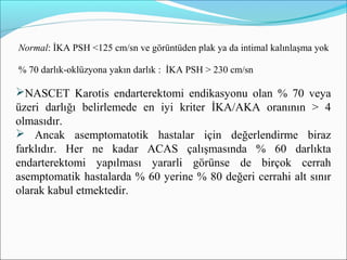 Normal: İKA PSH <125 cm/sn ve görüntüden plak ya da intimal kalınlaşma yok
% 70 darlık-oklüzyona yakın darlık : İKA PSH > 230 cm/sn
NASCET Karotis endarterektomi endikasyonu olan % 70 veya
üzeri darlığı belirlemede en iyi kriter İKA/AKA oranının > 4
olmasıdır.
 Ancak asemptomatotik hastalar için değerlendirme biraz
farklıdır. Her ne kadar ACAS çalışmasında % 60 darlıkta
endarterektomi yapılması yararli görünse de birçok cerrah
asemptomatik hastalarda % 60 yerine % 80 değeri cerrahi alt sınır
olarak kabul etmektedir.
 