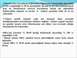 Karotis arter lezyonlarını belirlemede bilgisayarlı tomografinin duyarlılığı
% 98 ve özgünlüğü % 99’un üzerindedir. Bu hali ile BT hem ekstrakraniyal
hem de intrakranyal arteryel lezyonlarını büyük bir doğrulukla
belirleyebilen nispeten az invaziv ve maliyet açısından belki de en iyi
yöntemdir
Yalancı pozitif sonuçlar çoğu kez hastanın işlem sırasında
kımıldamasından kaynaklanan hatalara bağlıdır. Yalancı negatif sonuçlar
ise genelde karotis arter bifurkasyonu çok dilate veya kıvrıntılı olduğu
durumlarda söz konusudur.
•MRA’nin karotiste % 50-99 darlığı belirlemede duyarlılığı % 100 ve
özgünlüğü % 60.
• Bunun anlamı MRA minimal lezyon gösterdiğinde sonuç kesin olarak
doğrudur.
•Ancak MRA % 50-99 darlık gösterdiğinde bunun doğru olma olasılığı %
60’dır.
 