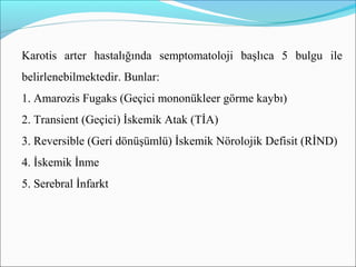 Karotis arter hastalığında semptomatoloji başlıca 5 bulgu ile
belirlenebilmektedir. Bunlar:
1. Amarozis Fugaks (Geçici mononükleer görme kaybı)
2. Transient (Geçici) İskemik Atak (TİA)
3. Reversible (Geri dönüşümlü) İskemik Nörolojik Defisit (RİND)
4. İskemik İnme
5. Serebral İnfarkt
 